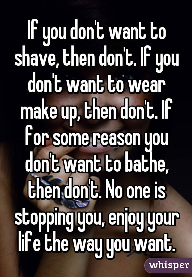 If you don't want to shave, then don't. If you don't want to wear make up, then don't. If for some reason you don't want to bathe, then don't. No one is stopping you, enjoy your life the way you want.