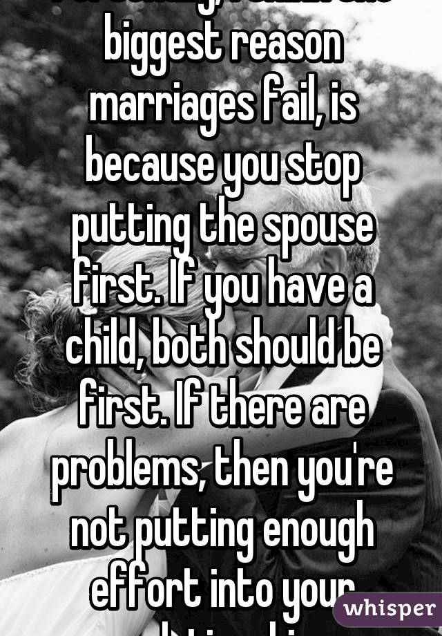 Personally, I think the biggest reason marriages fail, is because you stop putting the spouse first. If you have a child, both should be first. If there are problems, then you're not putting enough effort into your relationship.