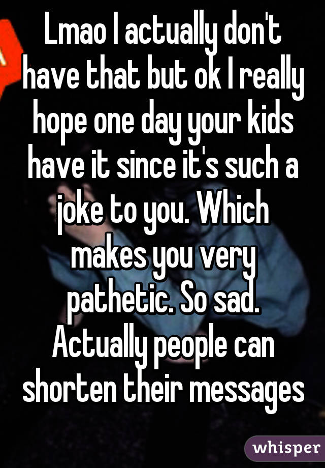 Lmao I actually don't have that but ok I really hope one day your kids have it since it's such a joke to you. Which makes you very pathetic. So sad. Actually people can shorten their messages 