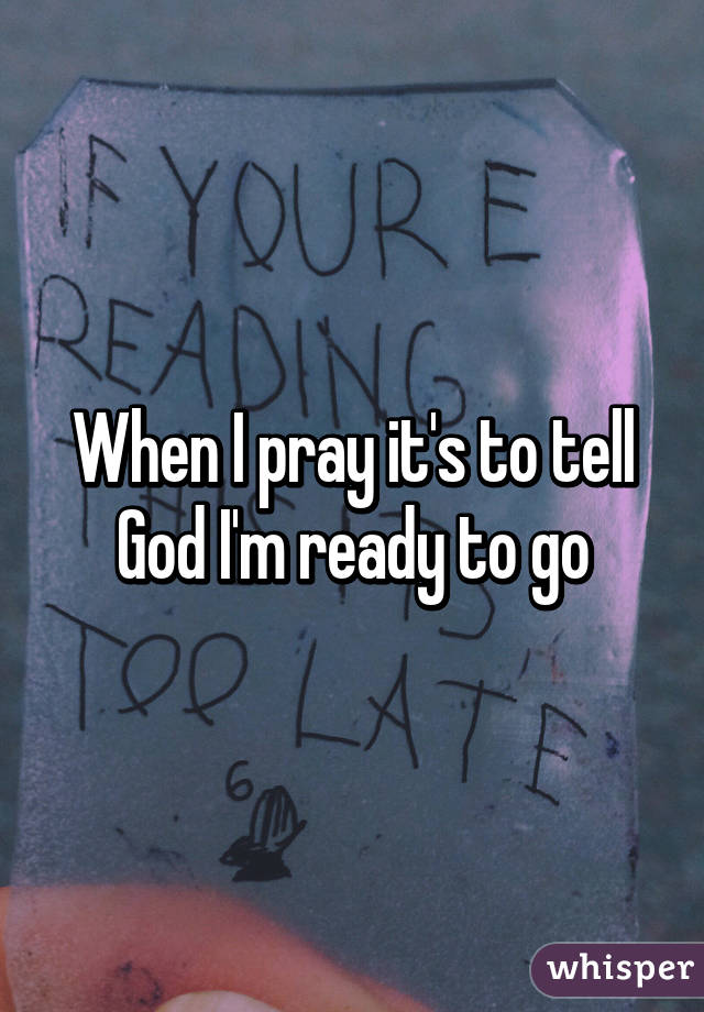 When I pray it's to tell God I'm ready to go