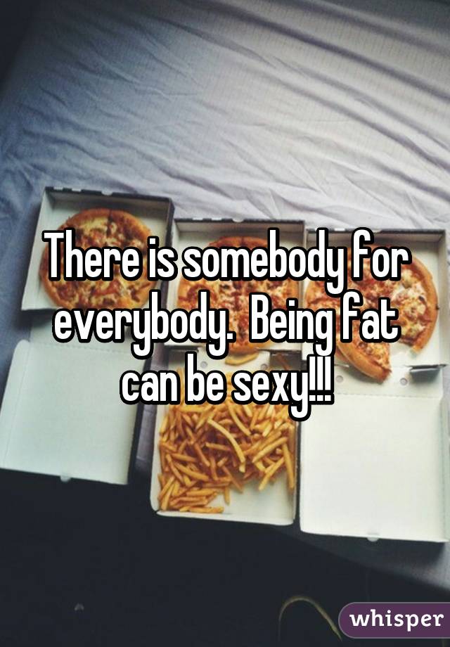 There is somebody for everybody.  Being fat can be sexy!!!