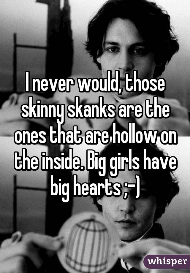 I never would, those skinny skanks are the ones that are hollow on the inside. Big girls have big hearts ;-)