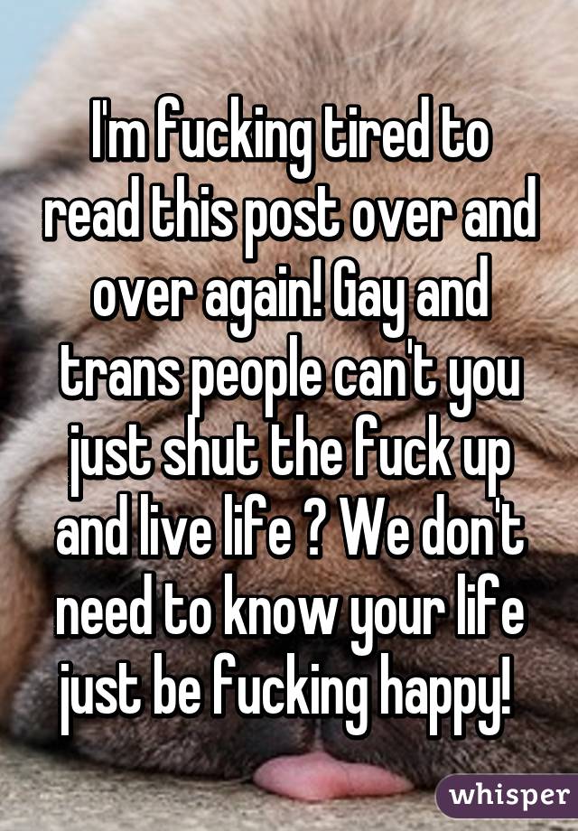 I'm fucking tired to read this post over and over again! Gay and trans people can't you just shut the fuck up and live life ? We don't need to know your life just be fucking happy! 