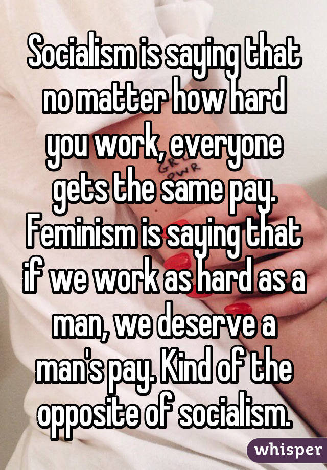 Socialism is saying that no matter how hard you work, everyone gets the same pay. Feminism is saying that if we work as hard as a man, we deserve a man's pay. Kind of the opposite of socialism.