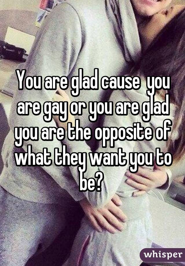 You are glad cause  you are gay or you are glad you are the opposite of what they want you to be? 
