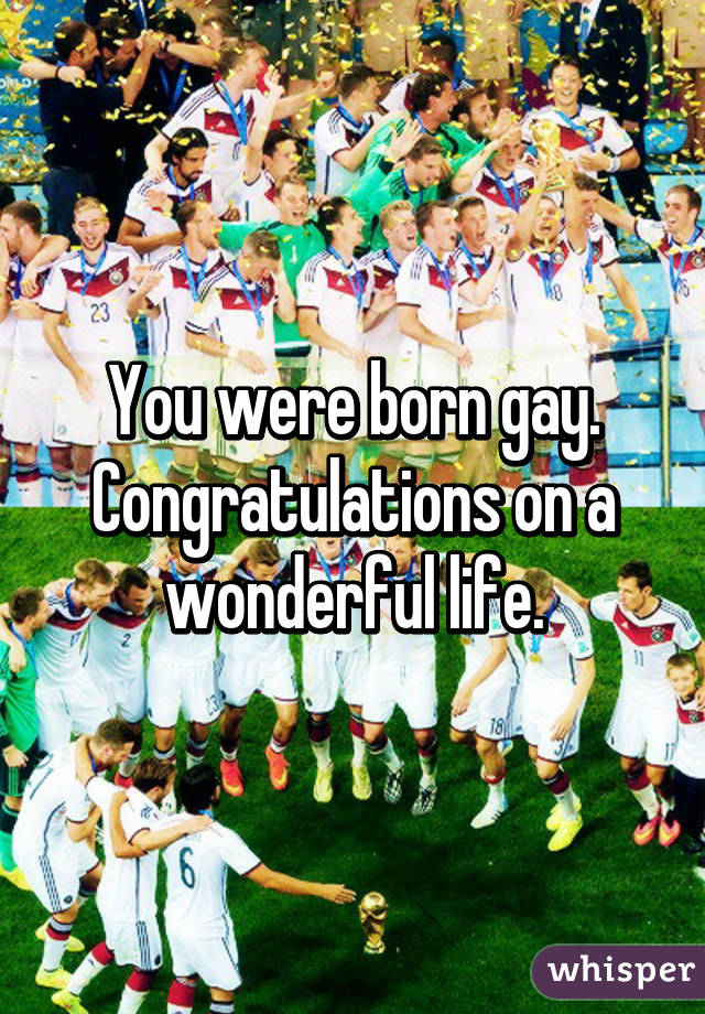 You were born gay.
Congratulations on a wonderful life.
