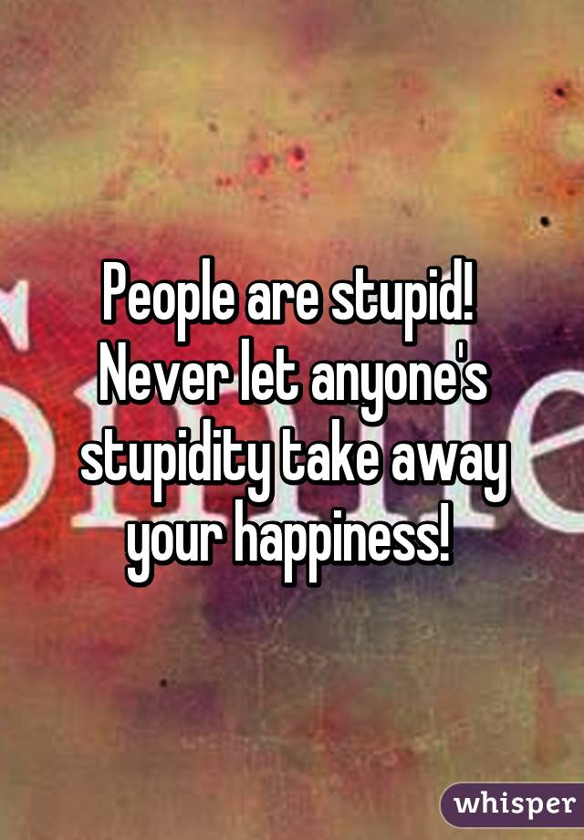 People are stupid!  Never let anyone's stupidity take away your happiness! 