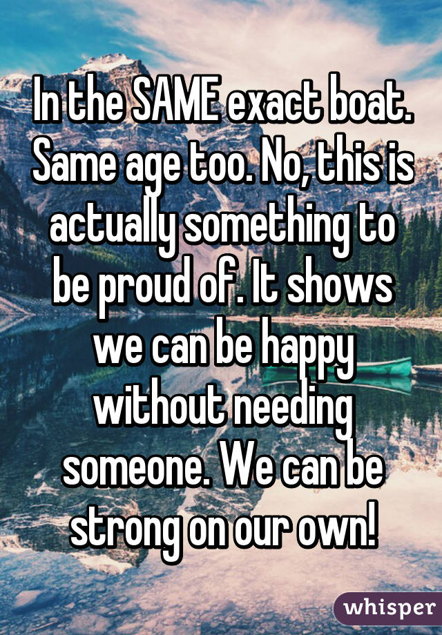 In the SAME exact boat. Same age too. No, this is actually something to be proud of. It shows we can be happy without needing someone. We can be strong on our own!