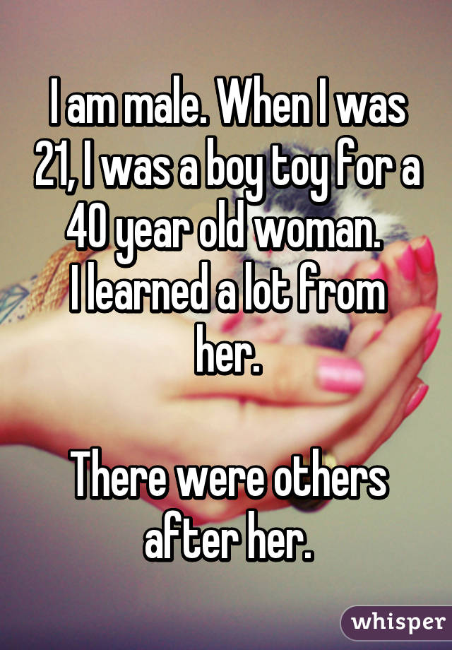 I am male. When I was 21, I was a boy toy for a 40 year old woman. 
I learned a lot from her.

There were others after her.