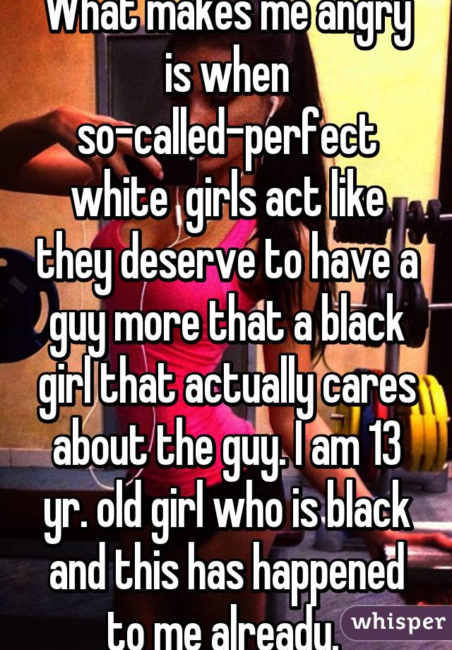 What makes me angry is when so-called-perfect white  girls act like they deserve to have a guy more that a black girl that actually cares about the guy. I am 13 yr. old girl who is black and this has happened to me already. 