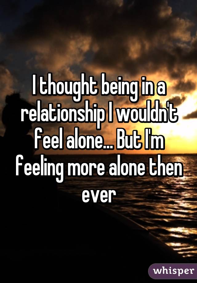 I thought being in a relationship I wouldn't feel alone... But I'm feeling more alone then ever