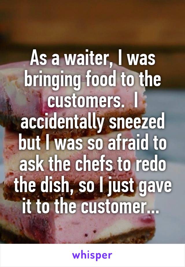As a waiter, I was bringing food to the customers.  I accidentally sneezed but I was so afraid to ask the chefs to redo the dish, so I just gave it to the customer... 