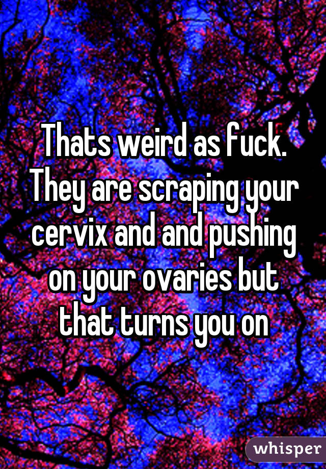 Thats weird as fuck. They are scraping your cervix and and pushing on your ovaries but that turns you on