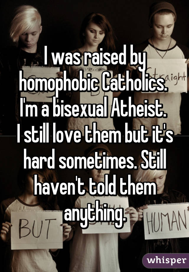 I was raised by homophobic Catholics. 
I'm a bisexual Atheist. 
I still love them but it's hard sometimes. Still haven't told them anything.