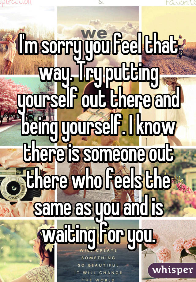 I'm sorry you feel that way. Try putting yourself out there and being yourself. I know there is someone out there who feels the same as you and is waiting for you.