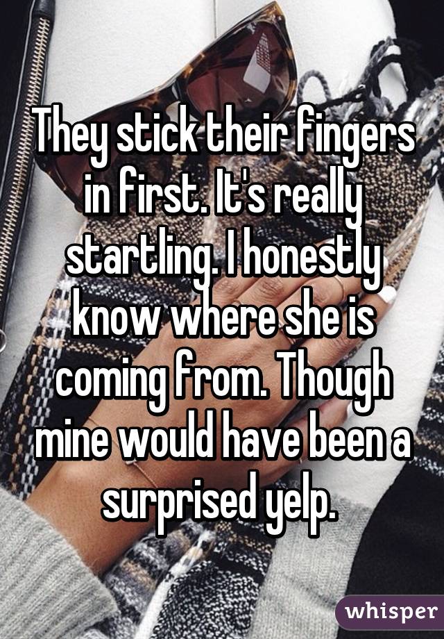 They stick their fingers in first. It's really startling. I honestly know where she is coming from. Though mine would have been a surprised yelp. 