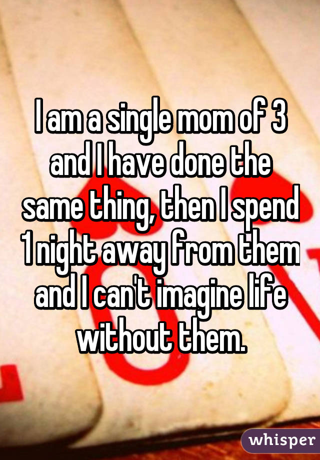 I am a single mom of 3 and I have done the same thing, then I spend 1 night away from them and I can't imagine life without them.