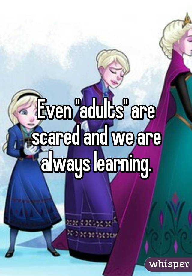 Even "adults" are scared and we are always learning.