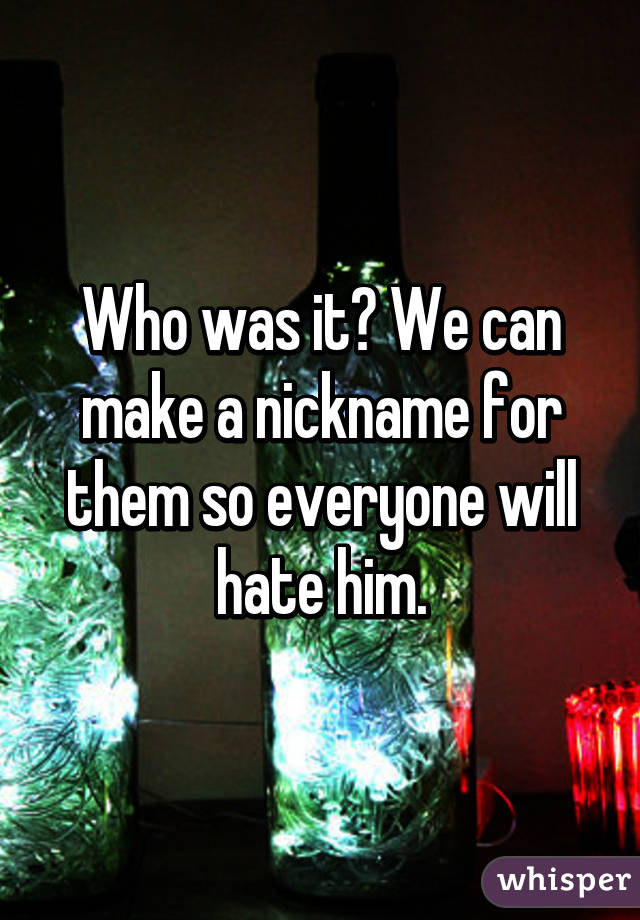 Who was it? We can make a nickname for them so everyone will hate him.