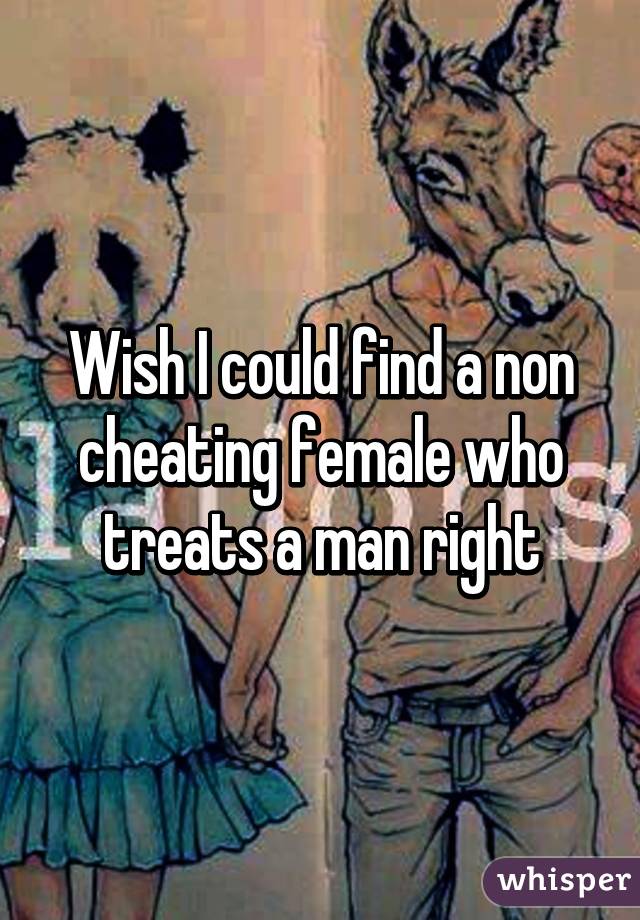 Wish I could find a non cheating female who treats a man right