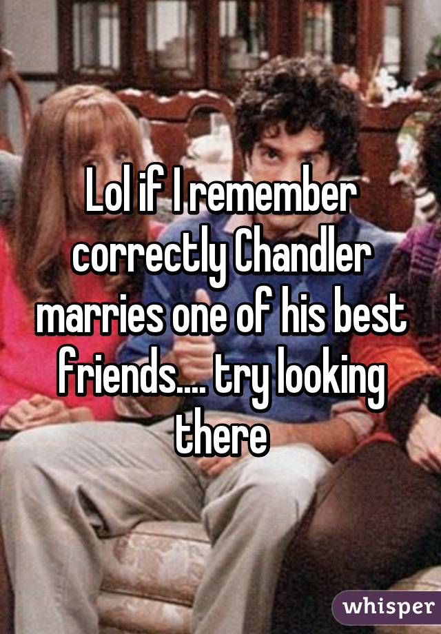 Lol if I remember correctly Chandler marries one of his best friends.... try looking there