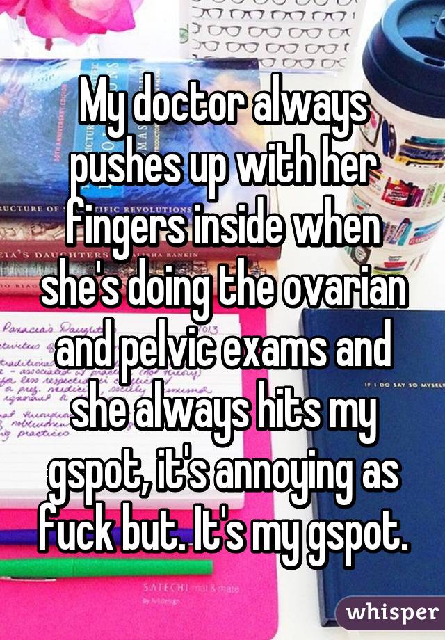 My doctor always pushes up with her fingers inside when she's doing the ovarian and pelvic exams and she always hits my gspot, it's annoying as fuck but. It's my gspot.