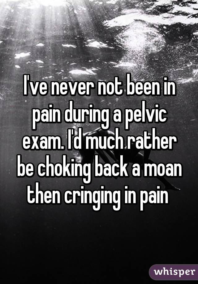 I've never not been in pain during a pelvic exam. I'd much rather be choking back a moan then cringing in pain 