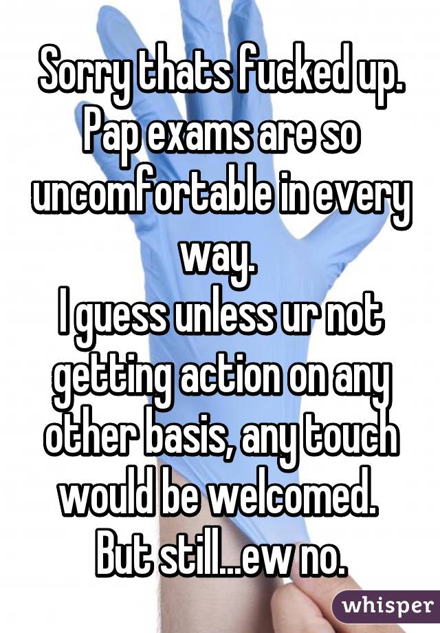 Sorry thats fucked up. Pap exams are so uncomfortable in every way. 
I guess unless ur not getting action on any other basis, any touch would be welcomed. 
But still...ew no.