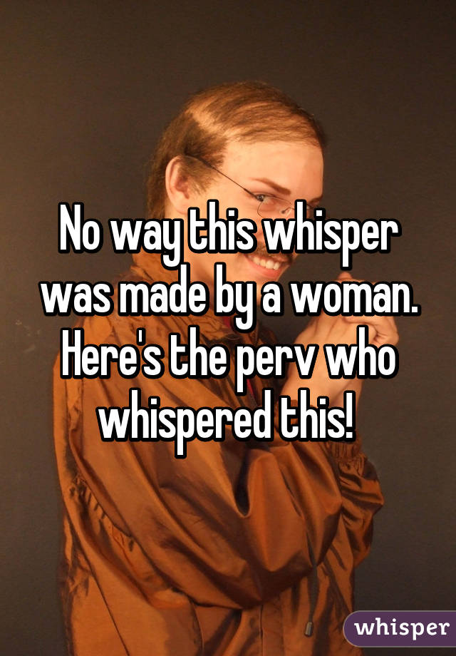 No way this whisper was made by a woman. Here's the perv who whispered this! 