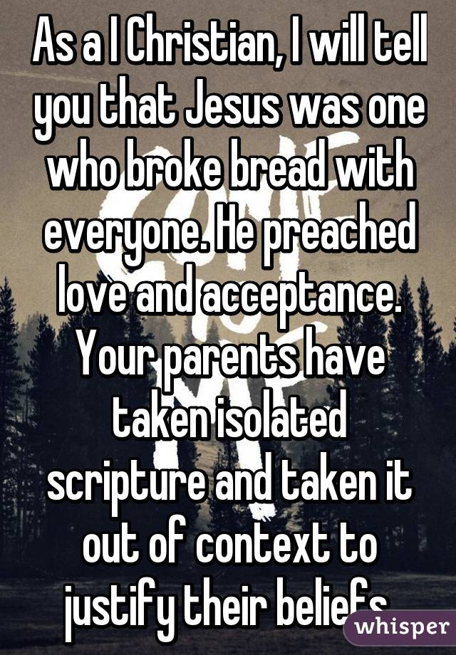 As a I Christian, I will tell you that Jesus was one who broke bread with everyone. He preached love and acceptance. Your parents have taken isolated scripture and taken it out of context to justify their beliefs.