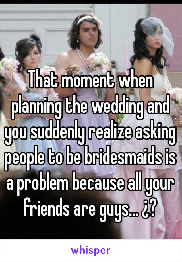That moment when planning the wedding and you suddenly realize asking people to be bridesmaids is a problem because all your friends are guys... ¿?