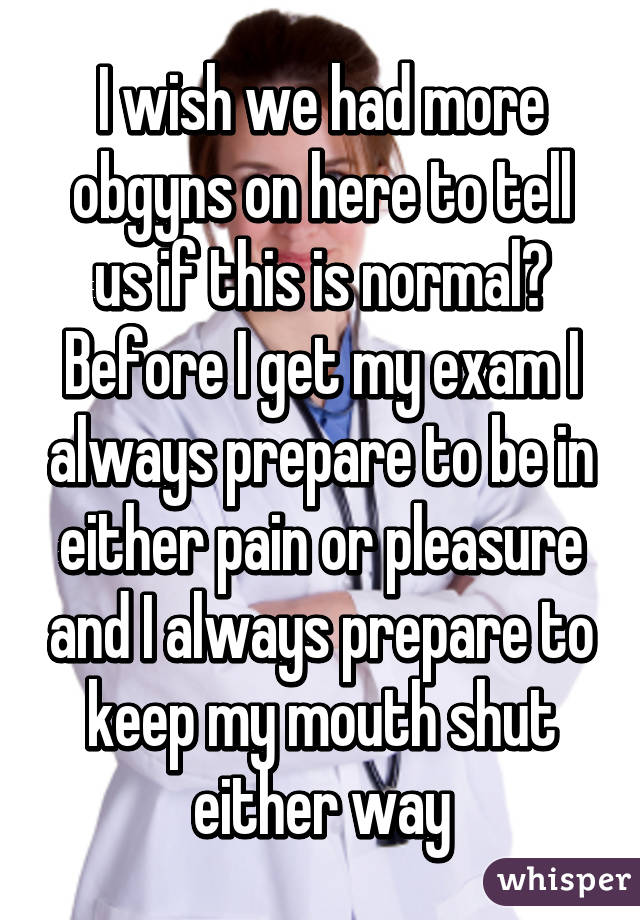 I wish we had more obgyns on here to tell us if this is normal? Before I get my exam I always prepare to be in either pain or pleasure and I always prepare to keep my mouth shut either way