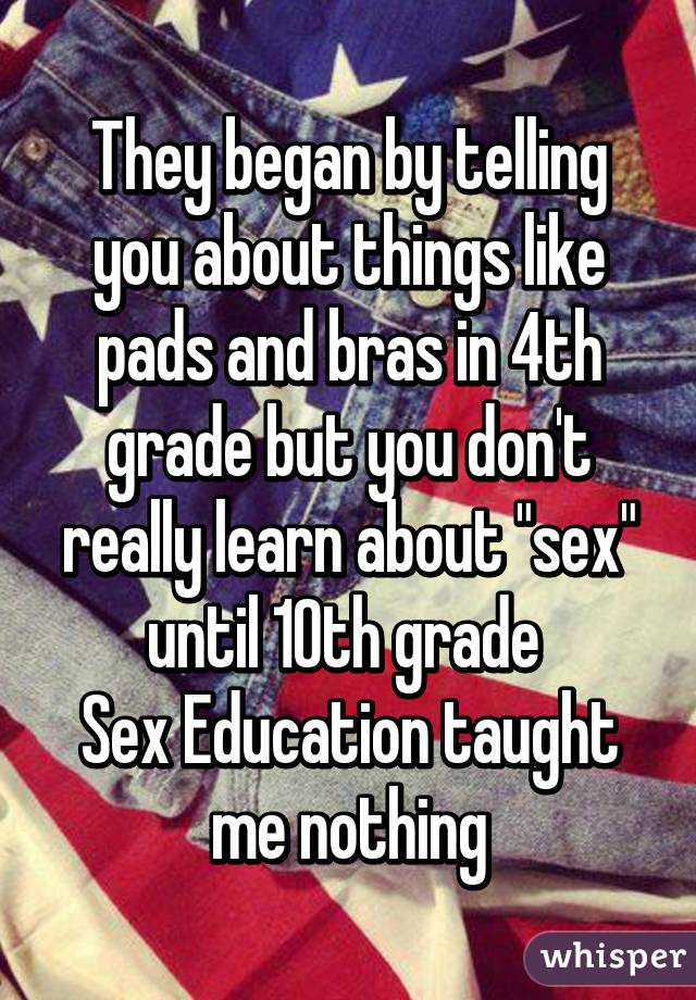 They began by telling you about things like pads and bras in 4th grade but you don't really learn about "sex" until 10th grade 
Sex Education taught me nothing