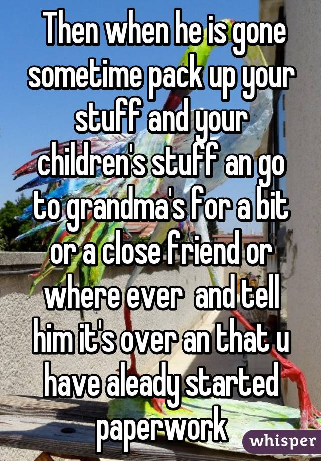  Then when he is gone sometime pack up your stuff and your children's stuff an go to grandma's for a bit or a close friend or where ever  and tell him it's over an that u have aleady started paperwork