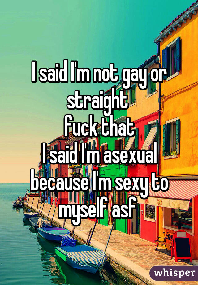I said I'm not gay or straight fuck that I said I'm asexual because I'm sexy to myself asf 