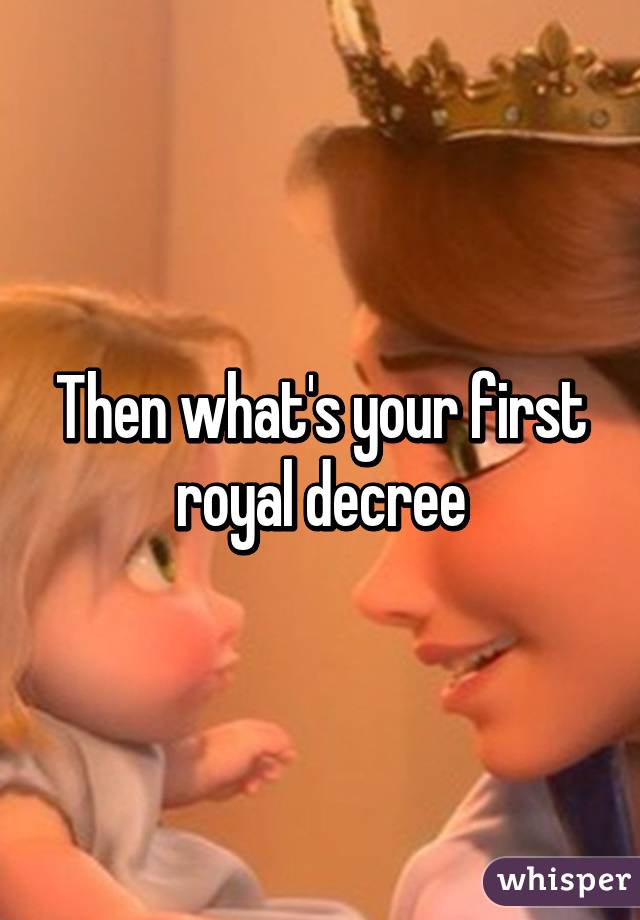 Then what's your first royal decree