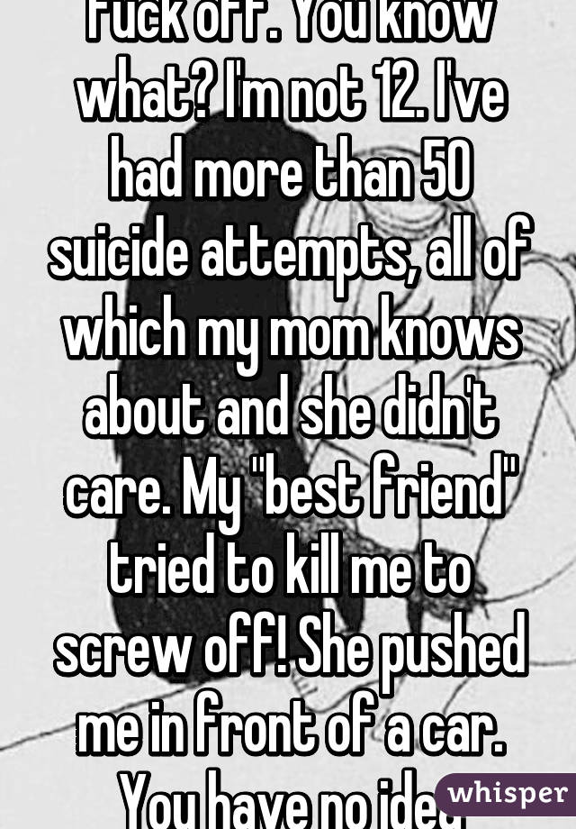 Fuck off. You know what? I'm not 12. I've had more than 50 suicide attempts, all of which my mom knows about and she didn't care. My "best friend" tried to kill me to screw off! She pushed me in front of a car. You have no idea