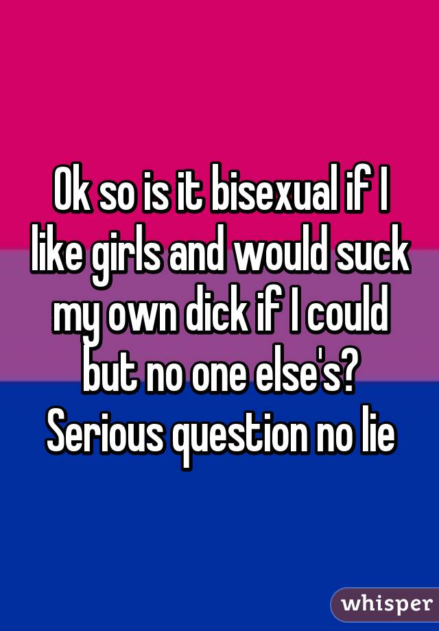 Ok so is it bisexual if I like girls and would suck my own dick if I could but no one else's? Serious question no lie