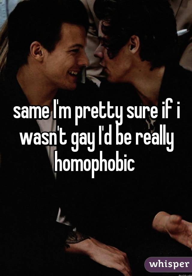 same I'm pretty sure if i wasn't gay I'd be really homophobic 