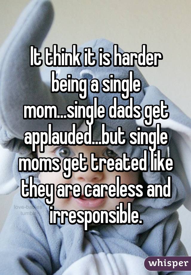 It think it is harder being a single mom...single dads get applauded...but single moms get treated like they are careless and irresponsible.