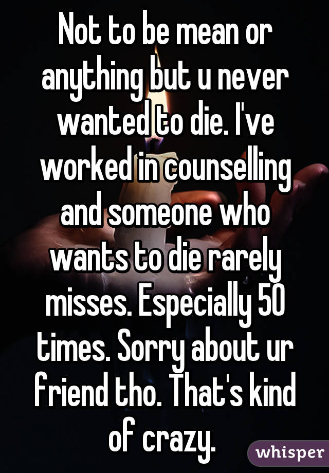 Not to be mean or anything but u never wanted to die. I've worked in counselling and someone who wants to die rarely misses. Especially 50 times. Sorry about ur friend tho. That's kind of crazy. 