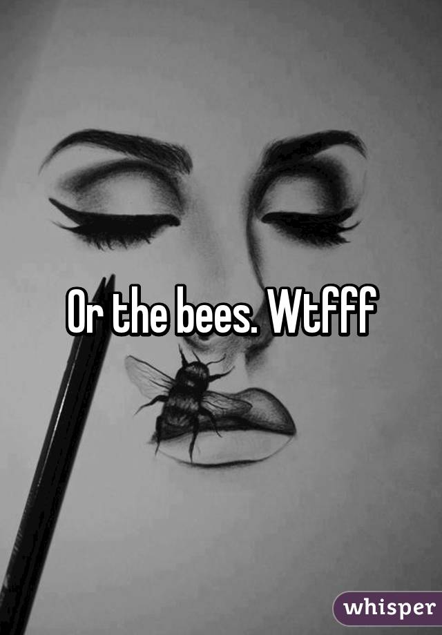 Or the bees. Wtfff