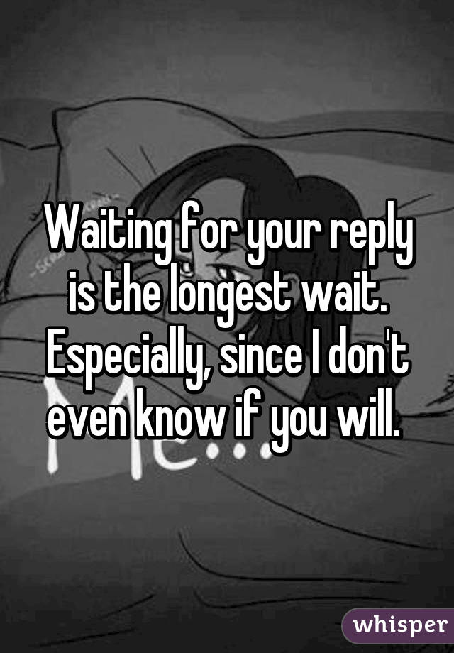 Waiting for your reply is the longest wait. Especially, since I don't even know if you will. 