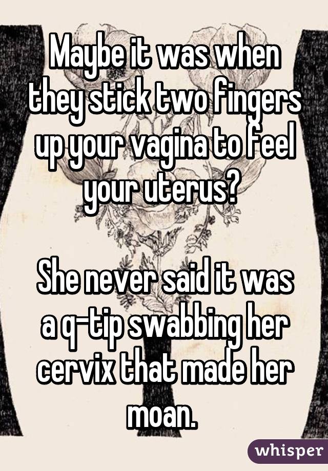 Maybe it was when they stick two fingers up your vagina to feel your uterus? 

She never said it was a q-tip swabbing her cervix that made her moan. 