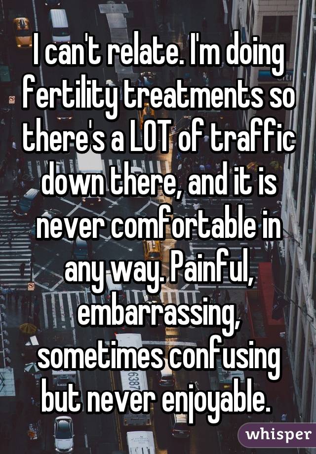 I can't relate. I'm doing fertility treatments so there's a LOT of traffic down there, and it is never comfortable in any way. Painful, embarrassing, sometimes confusing but never enjoyable. 