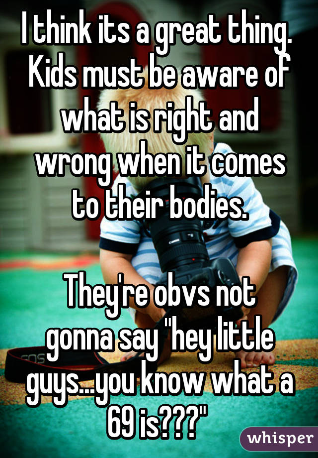 I think its a great thing. 
Kids must be aware of what is right and wrong when it comes to their bodies.

They're obvs not gonna say "hey little guys...you know what a 69 is???" 