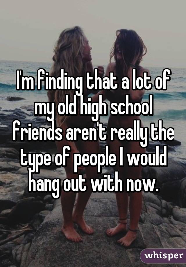 I'm finding that a lot of my old high school friends aren't really the type of people I would hang out with now.