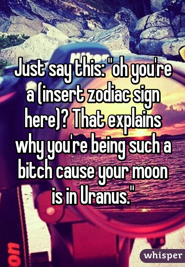 Just say this: "oh you're a (insert zodiac sign here)? That explains why you're being such a bitch cause your moon is in Uranus."