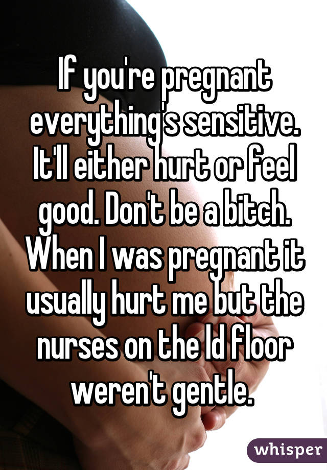 If you're pregnant everything's sensitive. It'll either hurt or feel good. Don't be a bitch. When I was pregnant it usually hurt me but the nurses on the ld floor weren't gentle. 