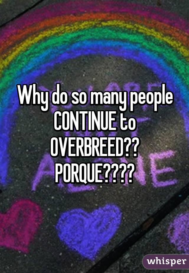 Why do so many people CONTINUE to OVERBREED??
PORQUE????